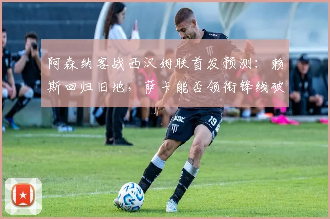 阿森纳客战西汉姆联首发预测：赖斯回归旧地，萨卡能否领衔锋线破局？