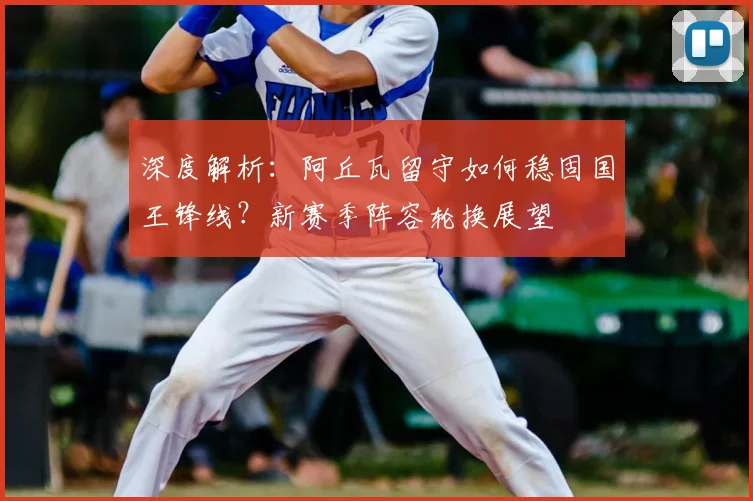 深度解析：阿丘瓦留守如何稳固国王锋线？新赛季阵容轮换展望