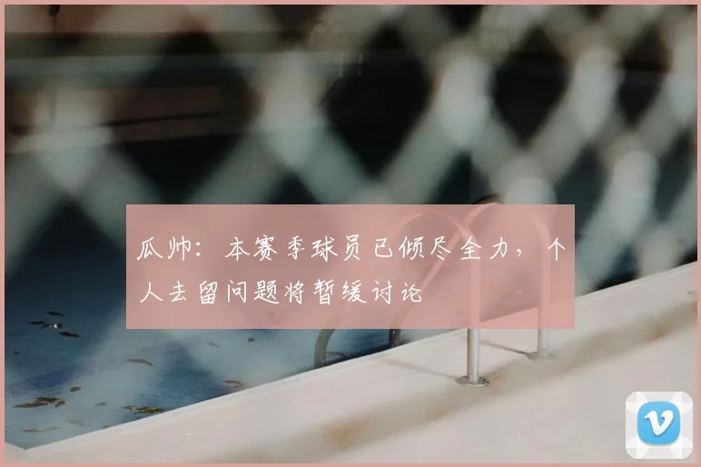 瓜帅:本赛季球员已倾尽全力,个人去留问题将暂缓讨论