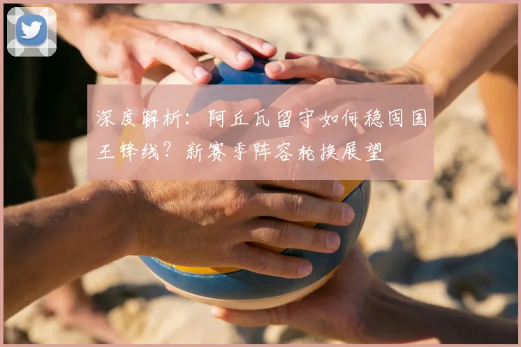 深度解析:阿丘瓦留守如何稳固国王锋线?新赛季阵容轮换展望