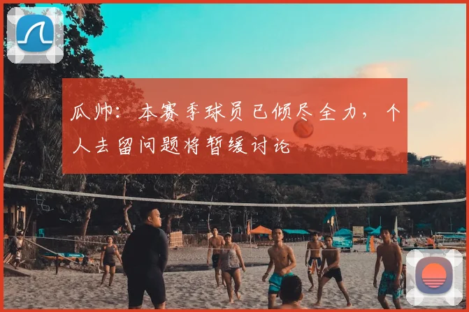 瓜帅：本赛季球员已倾尽全力，个人去留问题将暂缓讨论