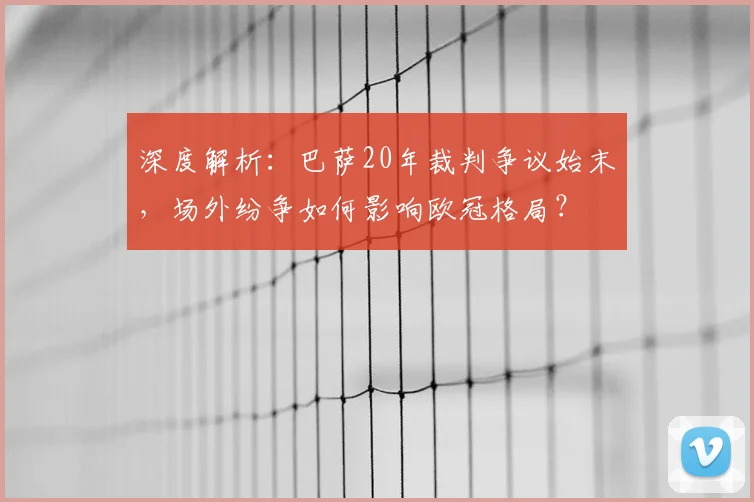 深度解析：巴萨20年裁判争议始末，场外纷争如何影响欧冠格局？