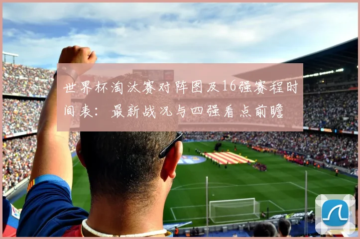 世界杯淘汰赛对阵图及16强赛程时间表：最新战况与四强看点前瞻