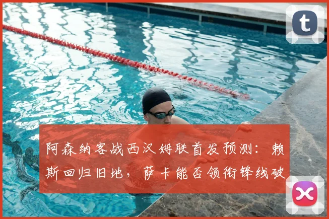 阿森纳客战西汉姆联首发预测:赖斯回归旧地,萨卡能否领衔锋线破局?